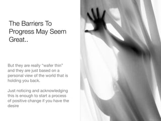 The Barriers To
Progress May Seem
Great..
But they are really “wafer thin”
and they are just based on a
personal view of the world that is
holding you back.
Just noticing and acknowledging
this is enough to start a process
of positive change if you have the
desire
 