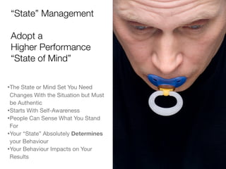 “State” Management
Adopt a
Higher Performance
“State of Mind”
•The State or Mind Set You Need
Changes With the Situation but Must
be Authentic
•Starts With Self-Awareness
•People Can Sense What You Stand
For
•Your “State” Absolutely Determines
your Behaviour
•Your Behaviour Impacts on Your
Results
 