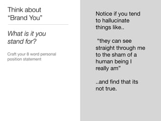 Think about
“Brand You”
What is it you
stand for?
Craft your 8 word personal
position statement
Notice if you tend
to hallucinate
things like..
“they can see
straight through me
to the sham of a
human being I
really am”
..and ﬁnd that its
not true.
 