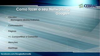 Dicas de Relacionamento Estratégico
facebook.com/DouglasRamos86
• Dê os parabéns;
• Deixe pistas a seu respeito;
• Comunique-se fora do ambiente
online;
• Peça opinião;
• Encontre as pessoas;
• Sugira links, mas de forma
personalizada;
• Apresente os amigos;
• Faça um check-in;
• Mantenha sua lista de contatos
em dia;
• Não seja sufocante.
 