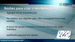 Seja no trabalho ou na vida pessoal as formas de utilização do
Networking trazem a tona uma série de questionamentos que
permeiam o discurso de cientistas sociais, políticos e
educadores, todos eles preocupados com as repercussões
desse tipo de relacionamento que estamos construindo na
rede mundial.
facebook.com/DouglasRamos86
 