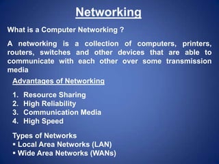 Networking
What is a Computer Networking ?
A networking is a collection of computers, printers,
routers, switches and other devices that are able to
communicate with each other over some transmission
media
Advantages of Networking
1.
2.
3.
4.

Resource Sharing
High Reliability
Communication Media
High Speed

Types of Networks
 Local Area Networks (LAN)
 Wide Area Networks (WANs)

 