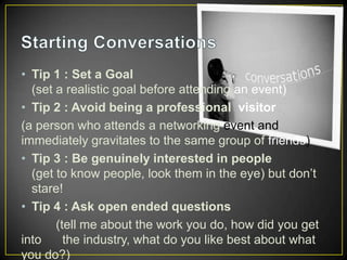 • Tip 1 : Set a Goal
(set a realistic goal before attending an event)
• Tip 2 : Avoid being a professional visitor
(a person who attends a networking event and
immediately gravitates to the same group of friends)
• Tip 3 : Be genuinely interested in people
(get to know people, look them in the eye) but don’t
stare!
• Tip 4 : Ask open ended questions
(tell me about the work you do, how did you get
into
the industry, what do you like best about what
you do?)

 