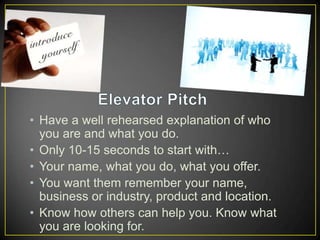 • Have a well rehearsed explanation of who
you are and what you do.
• Only 10-15 seconds to start with…
• Your name, what you do, what you offer.
• You want them remember your name,
business or industry, product and location.
• Know how others can help you. Know what
you are looking for.

 