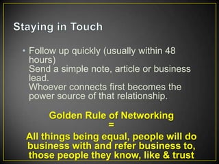 • Follow up quickly (usually within 48
hours)
Send a simple note, article or business
lead.
Whoever connects first becomes the
power source of that relationship.

Golden Rule of Networking
=
All things being equal, people will do
business with and refer business to,
those people they know, like & trust

 