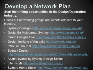Start identifying opportunities in the Design/Decoration
industry.
Check out networking groups and events relevant to your
industry.
• Sydney Indesign - http://www.sydneyindesign.com.au/
• DesignEx Melbourne/ Sydney http://www.designex.info/
• Grand Designs Live http://www.granddesignslive.com.au/
• Design Institute of Australia http://www.dia.org.au/
• Inhouse Group 3 http://www.alainhchazelles.com.au/
• Sydney Design
http://www.sydneydesign.com.au/2013/event-types/events/
• Alumni events by Sydney Design School
• Life Instyle http://www.lifeinstyle.com.au/
• Sydney Home Show http://www.sydneyhomeshow.com.au/

 