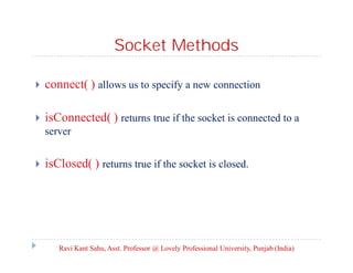 Socket Methods


connect( ) allows us to specify a new connection



isConnected( ) returns true if the socket is connected to a
server



isClosed( ) returns true if the socket is closed.

Ravi Kant Sahu, Asst. Professor @ Lovely Professional University, Punjab (India)

 