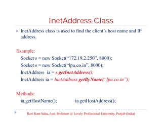 InetAddress Class


InetAddress class is used to find the client’s host name and IP
address.

Example:
Socket s = new Socket(“172.19.2.250”, 8000);
Socket s = new Socket(“lpu.co.in”, 8000);
InetAddress ia = s.getInetAddress();
InetAddress ia = InetAddress.getByName(“lpu.co.in”);
Methods:
ia.getHostName();

ia.getHostAddress();

Ravi Kant Sahu, Asst. Professor @ Lovely Professional University, Punjab (India)

 