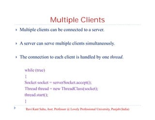 Multiple Clients


Multiple clients can be connected to a server.



A server can serve multiple clients simultaneously.



The connection to each client is handled by one thread.
while (true)
{
Socket socket = serverSocket.accept();
Thread thread = new ThreadClass(socket);
thread.start();
}
Ravi Kant Sahu, Asst. Professor @ Lovely Professional University, Punjab (India)

 