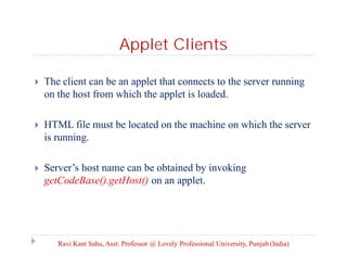 Applet Clients


The client can be an applet that connects to the server running
on the host from which the applet is loaded.



HTML file must be located on the machine on which the server
is running.



Server’s host name can be obtained by invoking
getCodeBase().getHost() on an applet.

Ravi Kant Sahu, Asst. Professor @ Lovely Professional University, Punjab (India)

 