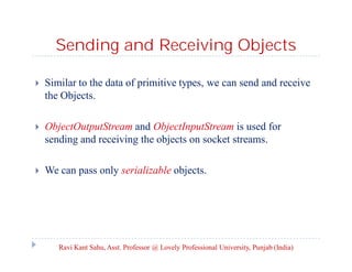 Sending and Receiving Objects


Similar to the data of primitive types, we can send and receive
the Objects.



ObjectOutputStream and ObjectInputStream is used for
sending and receiving the objects on socket streams.



We can pass only serializable objects.

Ravi Kant Sahu, Asst. Professor @ Lovely Professional University, Punjab (India)

 