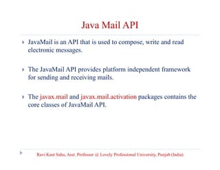Java Mail API


JavaMail is an API that is used to compose, write and read
electronic messages.



The JavaMail API provides platform independent framework
for sending and receiving mails.



The javax.mail and javax.mail.activation packages contains the
core classes of JavaMail API.

Ravi Kant Sahu, Asst. Professor @ Lovely Professional University, Punjab (India)

 