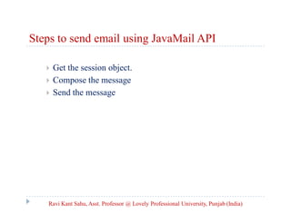 Steps to send email using JavaMail API




Get the session object.
Compose the message
Send the message

Ravi Kant Sahu, Asst. Professor @ Lovely Professional University, Punjab (India)

 