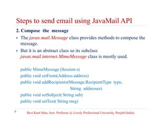 Steps to send email using JavaMail API
2. Compose the message
 The javax.mail.Message class provides methods to compose the
message.
 But it is an abstract class so its subclass
javax.mail.internet.MimeMessage class is mostly used.
public MimeMessage (Session s)
public void setFrom(Address address)
public void addRecipients(Message.RecipientType type,
String addresses)
public void setSubject( String sub)
public void setText( String msg)
Ravi Kant Sahu, Asst. Professor @ Lovely Professional University, Punjab (India)

 