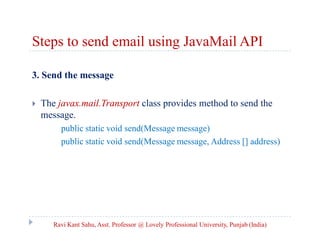 Steps to send email using JavaMail API
3. Send the message


The javax.mail.Transport class provides method to send the
message.
public static void send(Message message)
public static void send(Message message, Address [] address)

Ravi Kant Sahu, Asst. Professor @ Lovely Professional University, Punjab (India)

 