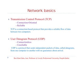 Network basics


Transmission Control Protocol (TCP)
- Connection-Oriented
- Reliable
TCP is a connection-based protocol that provides a reliable flow of data
between two computers.



User Datagram Protocol (UDP)
- Connectionless
- Unreliable
UDP is a protocol that sends independent packets of data, called datagrams,
from one computer to another with no guarantees about arrival.

Ravi Kant Sahu, Asst. Professor @ Lovely Professional University, Punjab (India)

 