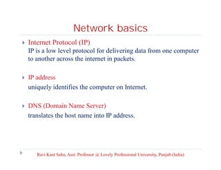 Network basics


Internet Protocol (IP)
IP is a low level protocol for delivering data from one computer
to another across the internet in packets.



IP address
uniquely identifies the computer on Internet.



DNS (Domain Name Server)
translates the host name into IP address.

Ravi Kant Sahu, Asst. Professor @ Lovely Professional University, Punjab (India)

 