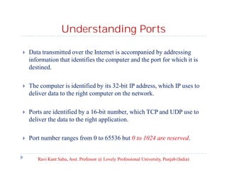 Understanding Ports


Data transmitted over the Internet is accompanied by addressing
information that identifies the computer and the port for which it is
destined.



The computer is identified by its 32-bit IP address, which IP uses to
deliver data to the right computer on the network.



Ports are identified by a 16-bit number, which TCP and UDP use to
deliver the data to the right application.



Port number ranges from 0 to 65536 but 0 to 1024 are reserved.

Ravi Kant Sahu, Asst. Professor @ Lovely Professional University, Punjab (India)

 