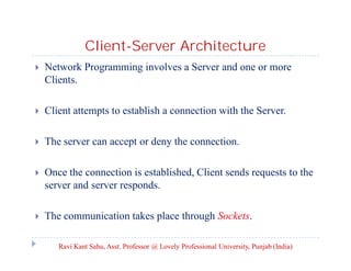 Client-Server Architecture


Network Programming involves a Server and one or more
Clients.



Client attempts to establish a connection with the Server.



The server can accept or deny the connection.



Once the connection is established, Client sends requests to the
server and server responds.



The communication takes place through Sockets.
Ravi Kant Sahu, Asst. Professor @ Lovely Professional University, Punjab (India)

 