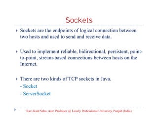 Sockets


Sockets are the endpoints of logical connection between
two hosts and used to send and receive data.



Used to implement reliable, bidirectional, persistent, pointto-point, stream-based connections between hosts on the
Internet.



There are two kinds of TCP sockets in Java.
- Socket
- ServerSocket

Ravi Kant Sahu, Asst. Professor @ Lovely Professional University, Punjab (India)

 