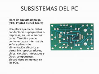 Placa de circuito impreso
(PCB, Printed Circuit Board)
Una placa que tiene pistas
conductoras superpuestas o
impresas, en una o ambas
caras. También puede
contener capas internas de
señal y planos de
alimentación eléctrica y
tierra. Microprocesadores,
chips, circuitos integrados y
Otros componentes
electrónicos se montan en
las PCB.

 