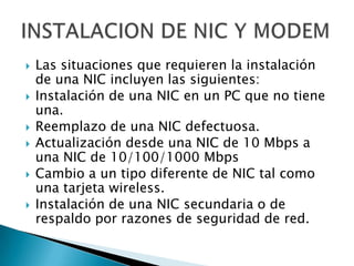 







Las situaciones que requieren la instalación
de una NIC incluyen las siguientes:
Instalación de una NIC en un PC que no tiene
una.
Reemplazo de una NIC defectuosa.
Actualización desde una NIC de 10 Mbps a
una NIC de 10/100/1000 Mbps
Cambio a un tipo diferente de NIC tal como
una tarjeta wireless.
Instalación de una NIC secundaria o de
respaldo por razones de seguridad de red.

 