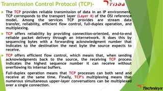 Transmission Control Protocol (TCP)

The TCP provides reliable transmission of data in an IP environment.
TCP corresponds to the transport layer (Layer 4) of the OSI reference
model. Among the services TCP provides are stream data
transfer, reliability, efficient flow control, full-duplex operation, and
multiplexing.



TCP offers reliability by providing connection-oriented, end-to-end
reliable packet delivery through an internetwork. It does this by
sequencing bytes with a forwarding acknowledgment number that
indicates to the destination the next byte the source expects to
receive.



TCP offers efficient flow control, which means that, when sending
acknowledgments back to the source, the receiving TCP process
indicates the highest sequence number it can receive without
overflowing its internal buffers.



Full-duplex operation means that TCP processes can both send and
receive at the same time. Finally, TCP’s multiplexing means that
numerous simultaneous upper-layer conversations can be multiplexed
over a single connection.

 