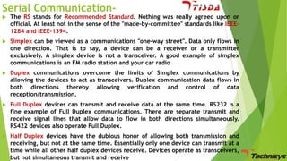 Serial Communication

The RS stands for Recommended Standard. Nothing was really agreed upon or
official. At least not in the sense of the "made-by-committee" standards like IEEE1284 and IEEE-1394.



Simplex can be viewed as a communications "one-way street". Data only flows in
one direction. That is to say, a device can be a receiver or a transmitter
exclusively. A simplex device is not a transceiver. A good example of simplex
communications is an FM radio station and your car radio



Duplex communications overcome the limits of Simplex communications by
allowing the devices to act as transceivers. Duplex communication data flows in
both directions thereby allowing verification and control of data
reception/transmission.



Full Duplex devices can transmit and receive data at the same time. RS232 is a
fine example of Full Duplex communications. There are separate transmit and
receive signal lines that allow data to flow in both directions simultaneously.
RS422 devices also operate Full Duplex.



Half Duplex devices have the dubious honor of allowing both transmission and
receiving, but not at the same time. Essentially only one device can transmit at a
time while all other half duplex devices receive. Devices operate as transceivers,
but not simultaneous transmit and receive

 