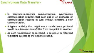 Synchronous Data Transfer-



In program-to-program communication, synchronous
communication requires that each end of an exchange of
communication respond in turn without initiating a new
communication.



A typical activity that might use a synchronous protocol
would be a transmission of files from one point to another.



As each transmission is received, a response is returned
indicating success or the need to resend.

 