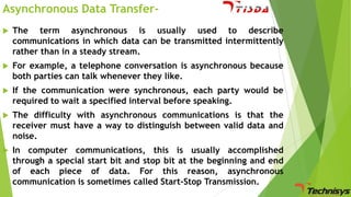 Asynchronous Data Transfer

The term asynchronous is usually used to describe
communications in which data can be transmitted intermittently
rather than in a steady stream.



For example, a telephone conversation is asynchronous because
both parties can talk whenever they like.



If the communication were synchronous, each party would be
required to wait a specified interval before speaking.



The difficulty with asynchronous communications is that the
receiver must have a way to distinguish between valid data and
noise.



In computer communications, this is usually accomplished
through a special start bit and stop bit at the beginning and end
of each piece of data. For this reason, asynchronous
communication is sometimes called Start-Stop Transmission.

 