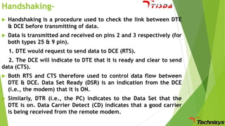 Handshaking

Handshaking is a procedure used to check the link between DTE
& DCE before transmitting of data.



Data is transmitted and received on pins 2 and 3 respectively (for
both types 25 & 9 pin).
1. DTE would request to send data to DCE (RTS).

2. The DCE will indicate to DTE that it is ready and clear to send
data (CTS).


Both RTS and CTS therefore used to control data flow between
DTE & DCE. Data Set Ready (DSR) is an indication from the DCE
(i.e., the modem) that it is ON.



Similarly, DTR (i.e., the PC) indicates to the Data Set that the
DTE is on. Data Carrier Detect (CD) indicates that a good carrier
is being received from the remote modem.

 