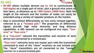 RS-485

RS-485 allows multiple devices (up to 32) to communicate at
half-duplex on a single pair of wires, plus a ground wire (more on
that later), at distances up to 1200 meters (4000 feet). Both the
length of the network and the number of nodes can easily be
extended using a variety of repeater products on the market.



Data is transmitted differentially on two wires twisted together,
referred to as a “twisted pair.” The properties of differential
signals provide high noise immunity and long distance
capabilities. A 485 network can be configured two ways, “twowire” or “four-wire.”



In a “two-wire” network the transmitter and receiver of each
device are connected to a twisted pair.



“Four-wire” networks have one master port with the transmitter
connected to each of the “slave” receivers on one twisted pair.
The “slave” transmitters are all connected to the “master”
receiver on a second twisted pair.

 