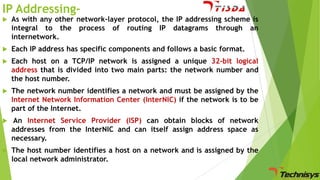 IP Addressing

As with any other network-layer protocol, the IP addressing scheme is
integral to the process of routing IP datagrams through an
internetwork.



Each IP address has specific components and follows a basic format.



Each host on a TCP/IP network is assigned a unique 32-bit logical
address that is divided into two main parts: the network number and
the host number.



The network number identifies a network and must be assigned by the
Internet Network Information Center (InterNIC) if the network is to be
part of the Internet.



An Internet Service Provider (ISP) can obtain blocks of network
addresses from the InterNIC and can itself assign address space as
necessary.



The host number identifies a host on a network and is assigned by the
local network administrator.

 