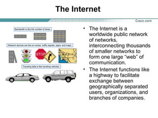 The Internet
• The Internet is a
worldwide public network
of networks,
interconnecting thousands
of smaller networks to
form one large “web” of
communication.
• The Internet functions like
a highway to facilitate
exchange between
geographically separated
users, organizations, and
branches of companies.

 