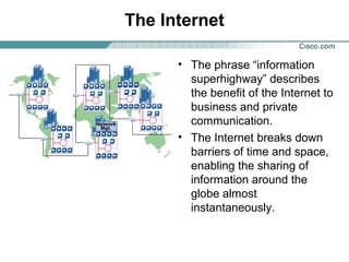 The Internet
• The phrase “information
superhighway” describes
the benefit of the Internet to
business and private
communication.
• The Internet breaks down
barriers of time and space,
enabling the sharing of
information around the
globe almost
instantaneously.

 