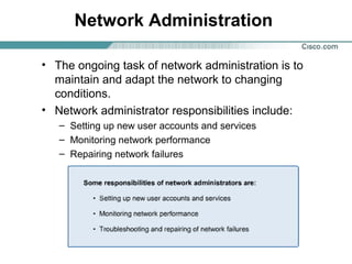 Network Administration
• The ongoing task of network administration is to
maintain and adapt the network to changing
conditions.
• Network administrator responsibilities include:
– Setting up new user accounts and services
– Monitoring network performance
– Repairing network failures

 
