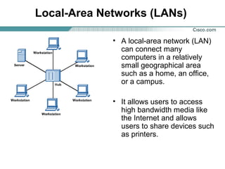 Local-Area Networks (LANs)
• A local-area network (LAN)
can connect many
computers in a relatively
small geographical area
such as a home, an office,
or a campus.
• It allows users to access
high bandwidth media like
the Internet and allows
users to share devices such
as printers.

 
