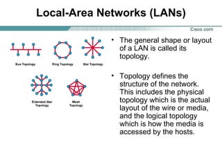 Local-Area Networks (LANs)
• The general shape or layout
of a LAN is called its
topology.
• Topology defines the
structure of the network.
This includes the physical
topology which is the actual
layout of the wire or media,
and the logical topology
which is how the media is
accessed by the hosts.

 