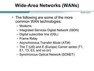 Wide-Area Networks (WANs)
• The following are some of the more
common WAN technologies:
–
–
–
–
–
–

Modems
Integrated Services Digital Network (ISDN)
Digital subscriber line (DSL)
Frame Relay
Asynchronous Transfer Mode (ATM)
The T (US) and E (Europe) Carrier series (T1,
E1, T3, E3, and so on)
– Synchronous Optical Network (SONET)

 