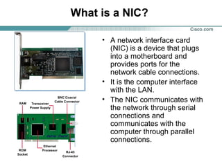 What is a NIC?
• A network interface card
(NIC) is a device that plugs
into a motherboard and
provides ports for the
network cable connections.
• It is the computer interface
with the LAN.
• The NIC communicates with
the network through serial
connections and
communicates with the
computer through parallel
connections.

 