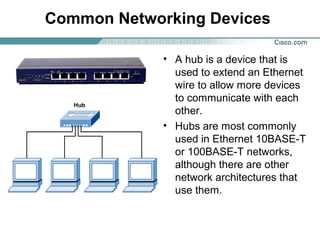 Common Networking Devices
• A hub is a device that is
used to extend an Ethernet
wire to allow more devices
to communicate with each
other.
• Hubs are most commonly
used in Ethernet 10BASE-T
or 100BASE-T networks,
although there are other
network architectures that
use them.

 