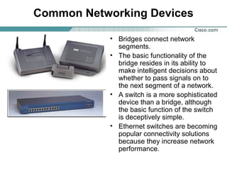 Common Networking Devices
• Bridges connect network
segments.
• The basic functionality of the
bridge resides in its ability to
make intelligent decisions about
whether to pass signals on to
the next segment of a network.
• A switch is a more sophisticated
device than a bridge, although
the basic function of the switch
is deceptively simple.
• Ethernet switches are becoming
popular connectivity solutions
because they increase network
performance.

 