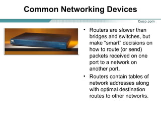 Common Networking Devices
• Routers are slower than
bridges and switches, but
make “smart” decisions on
how to route (or send)
packets received on one
port to a network on
another port.
• Routers contain tables of
network addresses along
with optimal destination
routes to other networks.

 