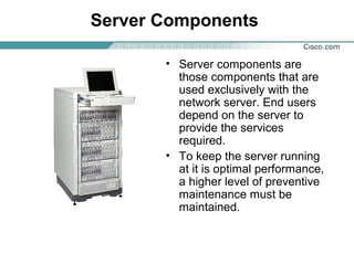 Server Components
• Server components are
those components that are
used exclusively with the
network server. End users
depend on the server to
provide the services
required.
• To keep the server running
at it is optimal performance,
a higher level of preventive
maintenance must be
maintained.

 