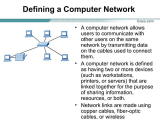 Defining a Computer Network
• A computer network allows
users to communicate with
other users on the same
network by transmitting data
on the cables used to connect
them.
• A computer network is defined
as having two or more devices
(such as workstations,
printers, or servers) that are
linked together for the purpose
of sharing information,
resources, or both.
• Network links are made using
copper cables, fiber-optic
cables, or wireless

 