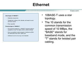 Ethernet
• 10BASE-T uses a star
topology.
• The 10 stands for the
common transmission
speed of 10 MBps, the
"BASE" stands for
baseband mode, and the
"T" stands for twisted pair
cabling.

 