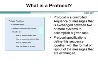 What is a Protocol?
• Protocol is a controlled
sequence of messages that
is exchanged between two
or more systems to
accomplish a given task.
• Protocol specifications
define this sequence
together with the format or
layout of the messages that
are exchanged.

 