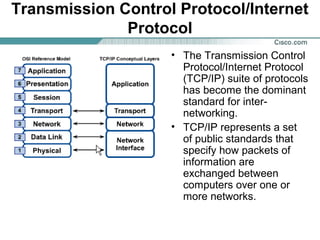Transmission Control Protocol/Internet
Protocol
• The Transmission Control
Protocol/Internet Protocol
(TCP/IP) suite of protocols
has become the dominant
standard for internetworking.
• TCP/IP represents a set
of public standards that
specify how packets of
information are
exchanged between
computers over one or
more networks.

 