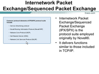 Internetwork Packet
Exchange/Sequenced Packet Exchange
• Internetwork Packet
Exchange/Sequenced
Packet Exchange
(IPX/SPX) is the
protocol suite employed
originally by Novell®.
• It delivers functions
similar to those included
in TCP/IP.

 