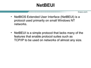 NetBEUI
• NetBIOS Extended User Interface (NetBEUI) is a
protocol used primarily on small Windows NT
networks.
• NetBEUI is a simple protocol that lacks many of the
features that enable protocol suites such as
TCP/IP to be used on networks of almost any size.

 
